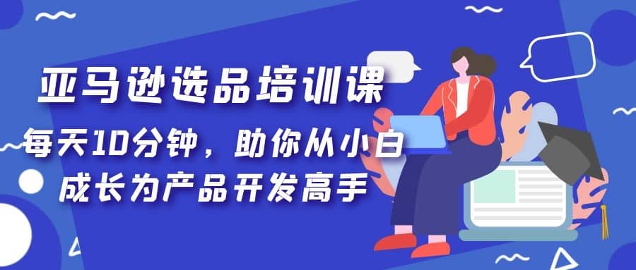 亚马逊选品培训课，每天10分钟，助你从小白成长为产品开发高手时点搞钱-网创项目资源站-副业项目-创业项目-搞钱项目时点搞钱