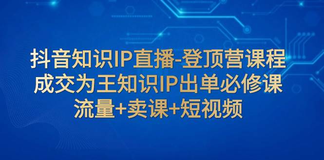 抖音知识IP直播-登顶营课程：成交为王知识IP出单必修课  流量+卖课+短视频时点搞钱-网创项目资源站-副业项目-创业项目-搞钱项目时点搞钱