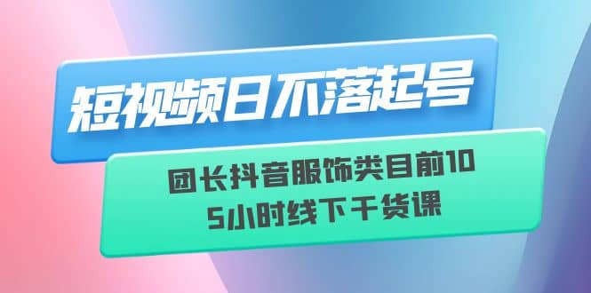 短视频日不落起号【6月11线下课】团长抖音服饰类目前10 5小时线下干货课时点搞钱-网创项目资源站-副业项目-创业项目-搞钱项目时点搞钱