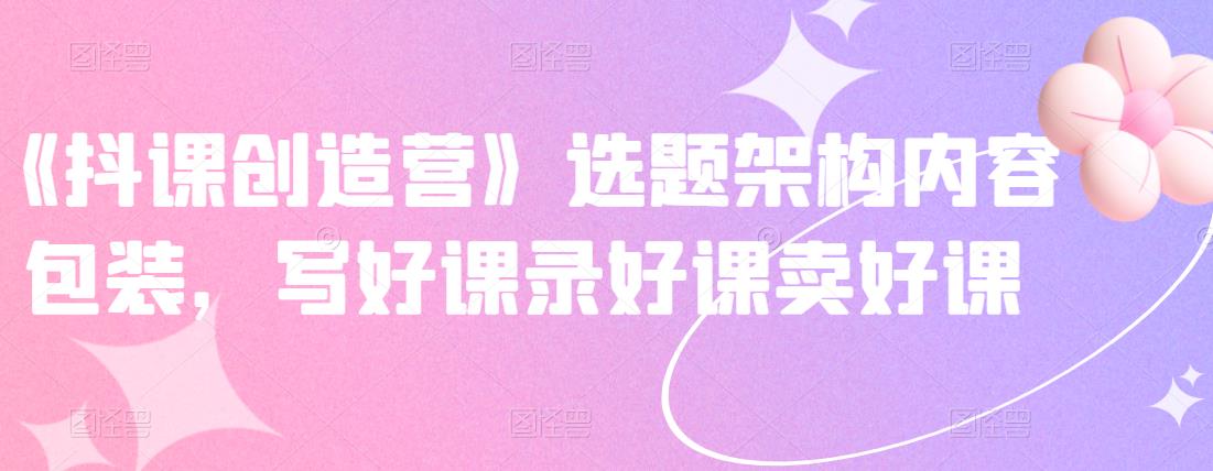 《抖课创造营》选题架构内容包装，写好课录好课卖好课时点搞钱-网创项目资源站-副业项目-创业项目-搞钱项目时点搞钱