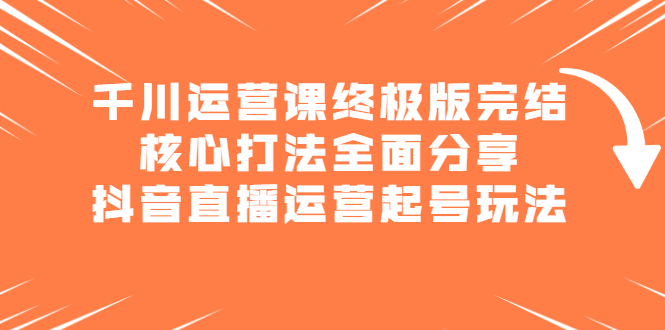 千川运营课终极版完结：核心打法全面分享，抖音直播运营起号玩法时点搞钱-网创项目资源站-副业项目-创业项目-搞钱项目时点搞钱
