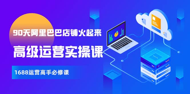【90天阿里巴巴店铺火起来】高级运营实操课，1688运营高手必修课时点搞钱-网创项目资源站-副业项目-创业项目-搞钱项目时点搞钱