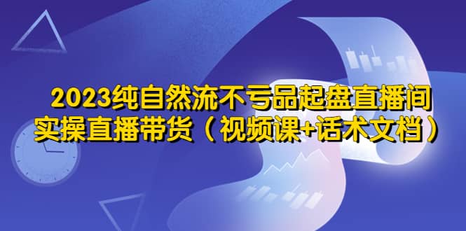 2023纯自然流不亏品起盘直播间，实操直播带货（视频课+话术文档）时点搞钱-网创项目资源站-副业项目-创业项目-搞钱项目时点搞钱