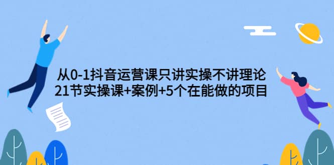 从0-1抖音运营课只讲实操不讲理论：21节实操课+案例+5个在能做的项目时点搞钱-网创项目资源站-副业项目-创业项目-搞钱项目时点搞钱