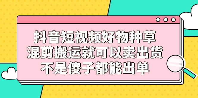 抖音短视频好物种草，混剪搬运就可以卖出货，不是傻子都能出单时点搞钱-网创项目资源站-副业项目-创业项目-搞钱项目时点搞钱