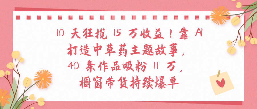 10天狂揽 15 万收益!靠 A打造中草药主题故事40 条作品吸粉11万橱窗带货持续爆单时点搞钱-网创项目资源站-副业项目-创业项目-搞钱项目时点搞钱