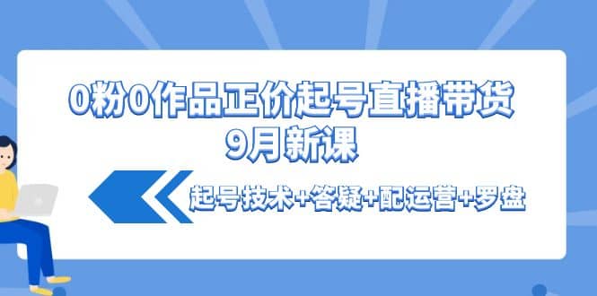 0粉0作品正价起号直播带货9月新课：起号技术+答疑+配运营+罗盘时点搞钱-网创项目资源站-副业项目-创业项目-搞钱项目时点搞钱