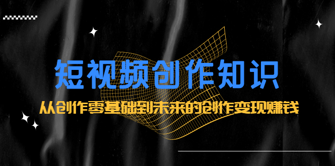 短视频创作知识：从创作零基础到未来的创作变现赚钱时点搞钱-网创项目资源站-副业项目-创业项目-搞钱项目时点搞钱
