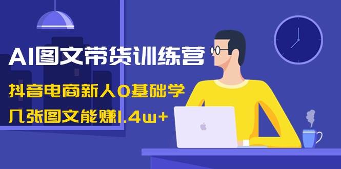 AI图文带货训练营：抖音电商新人0基础学，几张图文能赚1.4w+时点搞钱-网创项目资源站-副业项目-创业项目-搞钱项目时点搞钱